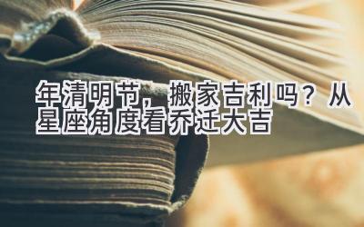 2020年清明节,搬家吉利吗?从星座角度看乔迁大吉-图片1