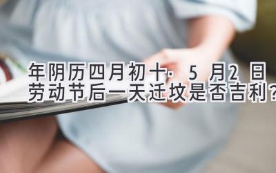 2020年阴历四月初十·5月2日劳动节后一天迁坟是否吉利?-图片1