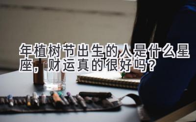 2020年植树节出生的人是什么星座,财运真的很好吗?-图片1