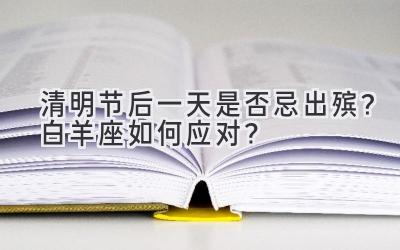 清明节后一天是否忌出殡?白羊座如何应对?-图片1