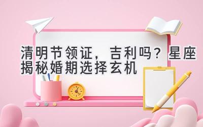 清明节领证,吉利吗?星座揭秘婚期选择玄机-图片1