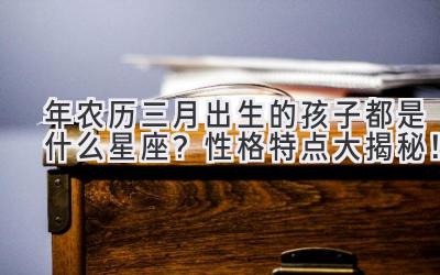 2020年农历三月出生的孩子都是什么星座？性格特点大揭秘！-图片1