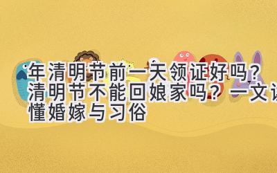 2020年清明节前一天领证好吗?清明节不能回娘家吗?一文读懂婚嫁与习俗-图片1