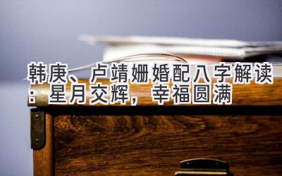 韩庚、卢靖姗婚配八字解读:星月交辉,幸福圆满-图片1