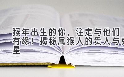 猴年出生的你,注定与他们有缘!揭秘属猴人的贵人与克星-图片1