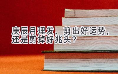 庚辰月理发,剪出好运势,还是剪掉好兆头?-图片1