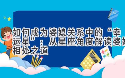 如何成为婆媳关系中的“幸运星”：从星座角度解读婆媳相处之道-图片1
