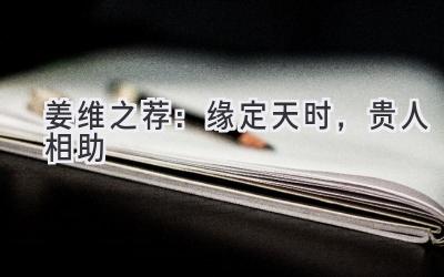 姜维之荐：缘定天时，贵人相助-图片1