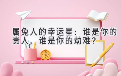 属兔人的幸运星：谁是你的贵人，谁是你的劫难？-图片1