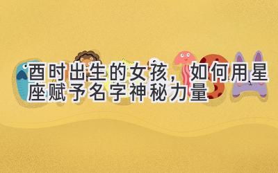 酉时出生的女孩,如何用星座赋予名字神秘力量-图片1
