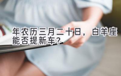2020年农历三月二十日，白羊座能否提新车？-图片1