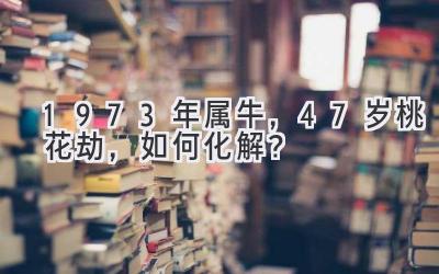 1973年属牛,47岁桃花劫,如何化解?-图片1