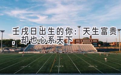 壬戌日出生的你:天生富贵,却也心系天下-图片1