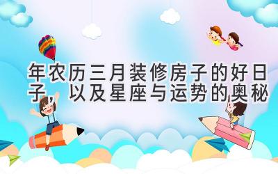 2020年农历三月装修房子的好日子，以及星座与运势的奥秘-图片1