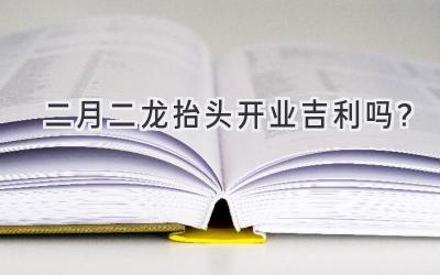 二月二龙抬头开业吉利吗?-图片1