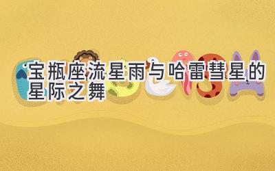 宝瓶座流星雨与哈雷彗星的星际之舞