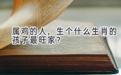 属鸡的人,生个什么生肖的孩子最旺家?-图片1