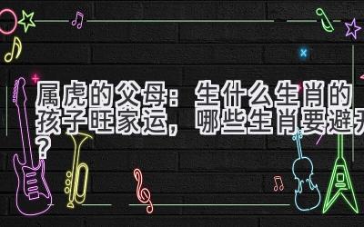 属虎的父母:生什么生肖的孩子旺家运,哪些生肖要避开?-图片1