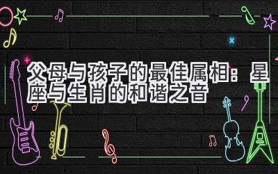 父母与孩子的最佳属相:星座与生肖的和谐之音-图片1