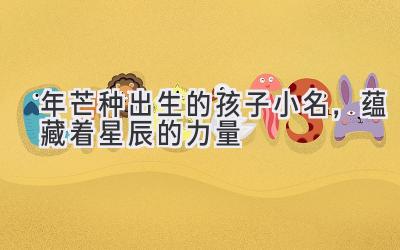 2020年芒种出生的孩子小名，蕴藏着星辰的力量-图片1