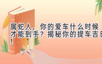 属蛇人，你的爱车什么时候才能到手？揭秘你的提车吉日！-图片1