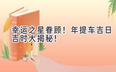 幸运之星眷顾！2024年提车吉日吉时大揭秘！-图片1
