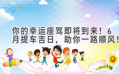 你的幸运座驾即将到来！6月提车吉日，助你一路顺风！-图片1