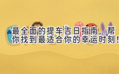 最全面的提车吉日指南，帮你找到最适合你的幸运时刻！-图片1