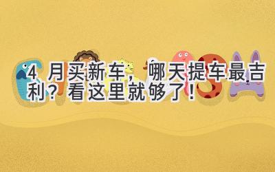 4月买新车，哪天提车最吉利？看这里就够了！-图片1