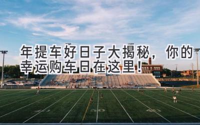 2024年提车好日子大揭秘，你的幸运购车日在这里！-图片1