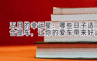 五月的幸运星：哪些日子适合提车，让你的爱车带来好运-图片1