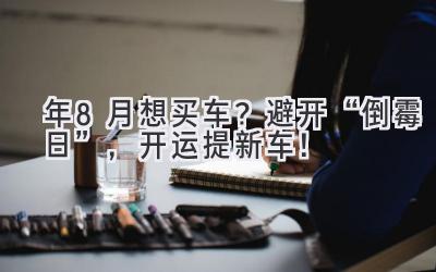 2023年8月想买车？避开“倒霉日”，开运提新车！-图片1