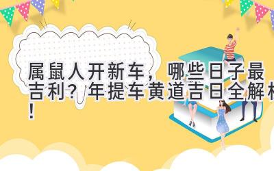 属鼠人开新车，哪些日子最吉利？2024年提车黄道吉日全解析！-图片1