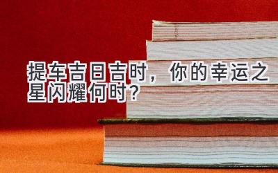 提车吉日吉时,你的幸运之星闪耀何时?-图片1