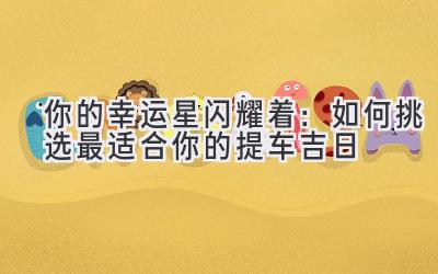 你的幸运星闪耀着:如何挑选最适合你的提车吉日-图片1