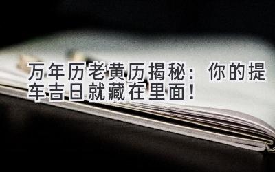 万年历老黄历揭秘:你的提车吉日就藏在里面!-图片1
