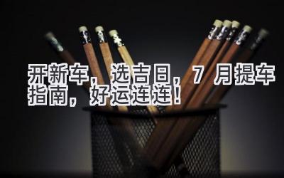 开新车,选吉日,7月提车指南,好运连连!-图片1