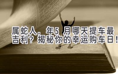属蛇人,2023年5月哪天提车最吉利? 揭秘你的幸运购车日!-图片1