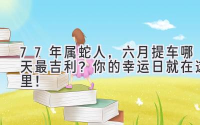77年属蛇人,六月提车哪天最吉利? 你的幸运日就在这里!-图片1