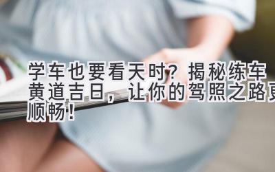 学车也要看天时?揭秘练车黄道吉日,让你的驾照之路更顺畅!-图片1