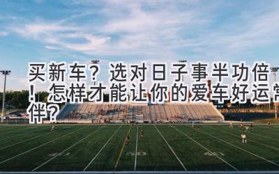 买新车?选对日子事半功倍!怎样才能让你的爱车好运常伴?-图片1