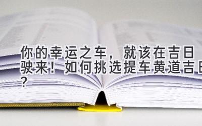 你的幸运之车,就该在吉日驶来!如何挑选提车黄道吉日?-图片1