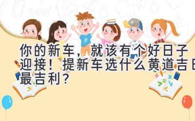 你的新车,就该有个好日子迎接!提新车选什么黄道吉日最吉利?-图片1