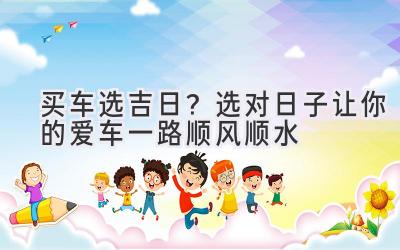 买车选吉日?选对日子让你的爱车一路顺风顺水-图片1