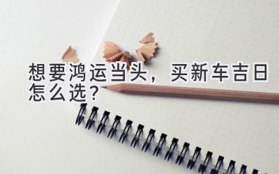 想要鸿运当头，买新车吉日怎么选？-图片1