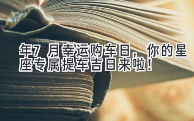 2024年7月幸运购车日,你的星座专属提车吉日来啦!-图片1