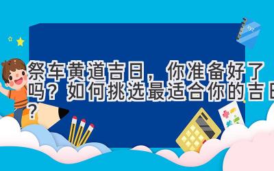 祭车黄道吉日,你准备好了吗?如何挑选最适合你的吉日?-图片1
