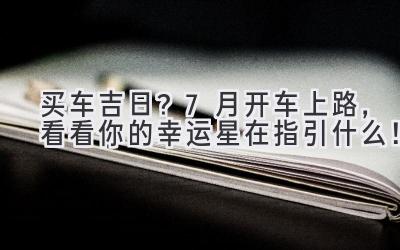 买车吉日?7月开车上路,看看你的幸运星在指引什么!-图片1