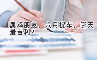 属鸡朋友,六月提车,哪天最吉利?-图片1