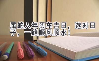 属蛇人2024年买车吉日,选对日子,一路顺风顺水!-图片1